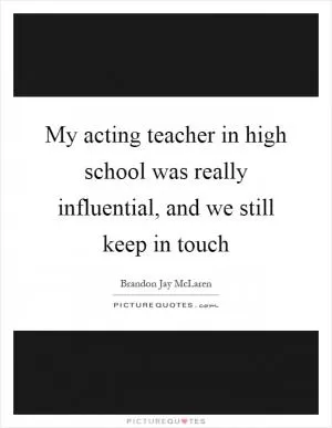 My acting teacher in high school was really influential, and we still keep in touch Picture Quote #1