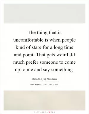 The thing that is uncomfortable is when people kind of stare for a long time and point. That gets weird. Id much prefer someone to come up to me and say something Picture Quote #1