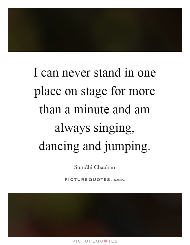 I can never stand in one place on stage for more than a minute and am always singing, dancing and jumping Picture Quote #1