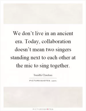 We don’t live in an ancient era. Today, collaboration doesn’t mean two singers standing next to each other at the mic to sing together Picture Quote #1