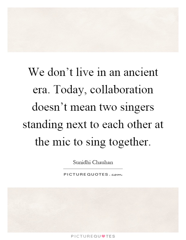 We don't live in an ancient era. Today, collaboration doesn't mean two singers standing next to each other at the mic to sing together Picture Quote #1