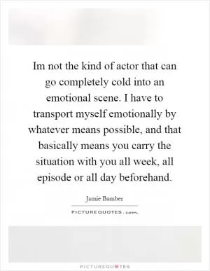 Im not the kind of actor that can go completely cold into an emotional scene. I have to transport myself emotionally by whatever means possible, and that basically means you carry the situation with you all week, all episode or all day beforehand Picture Quote #1