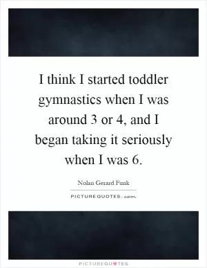 I think I started toddler gymnastics when I was around 3 or 4, and I began taking it seriously when I was 6 Picture Quote #1
