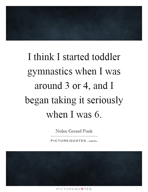 I think I started toddler gymnastics when I was around 3 or 4, and I began taking it seriously when I was 6 Picture Quote #1