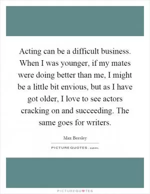 Acting can be a difficult business. When I was younger, if my mates were doing better than me, I might be a little bit envious, but as I have got older, I love to see actors cracking on and succeeding. The same goes for writers Picture Quote #1