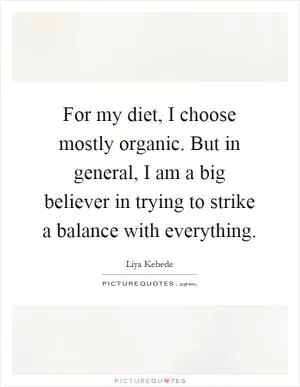 For my diet, I choose mostly organic. But in general, I am a big believer in trying to strike a balance with everything Picture Quote #1