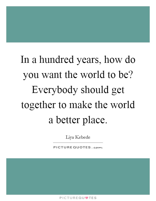 In a hundred years, how do you want the world to be? Everybody should get together to make the world a better place Picture Quote #1