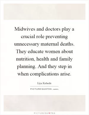 Midwives and doctors play a crucial role preventing unnecessary maternal deaths. They educate women about nutrition, health and family planning. And they step in when complications arise Picture Quote #1