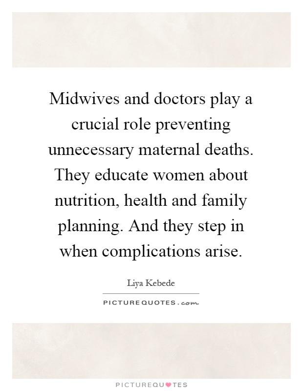 Midwives and doctors play a crucial role preventing unnecessary maternal deaths. They educate women about nutrition, health and family planning. And they step in when complications arise Picture Quote #1
