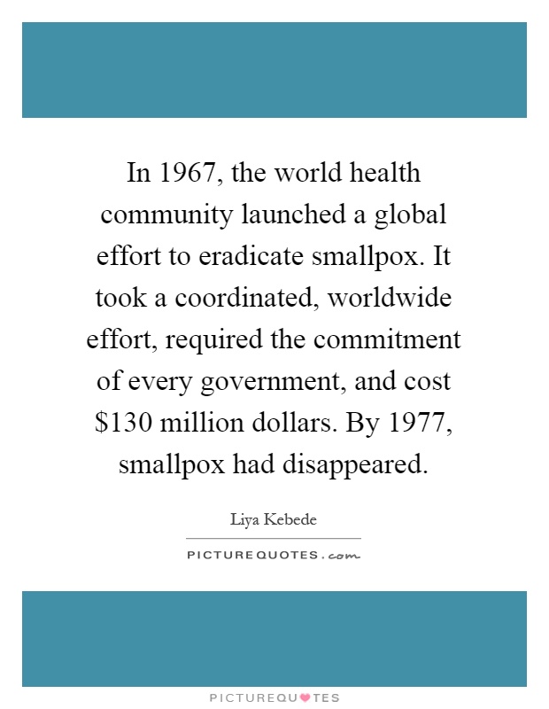 In 1967, the world health community launched a global effort to eradicate smallpox. It took a coordinated, worldwide effort, required the commitment of every government, and cost $130 million dollars. By 1977, smallpox had disappeared Picture Quote #1