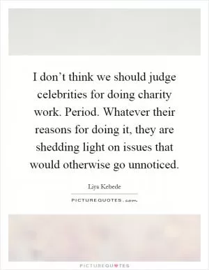 I don’t think we should judge celebrities for doing charity work. Period. Whatever their reasons for doing it, they are shedding light on issues that would otherwise go unnoticed Picture Quote #1