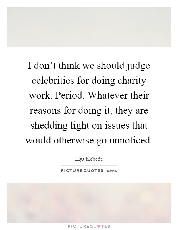 I don't think we should judge celebrities for doing charity work. Period. Whatever their reasons for doing it, they are shedding light on issues that would otherwise go unnoticed Picture Quote #1