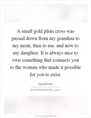 A small gold plain cross was passed down from my grandma to my mom, then to me, and now to my daughter. It is always nice to own something that connects you to the women who made it possible for you to exist Picture Quote #1
