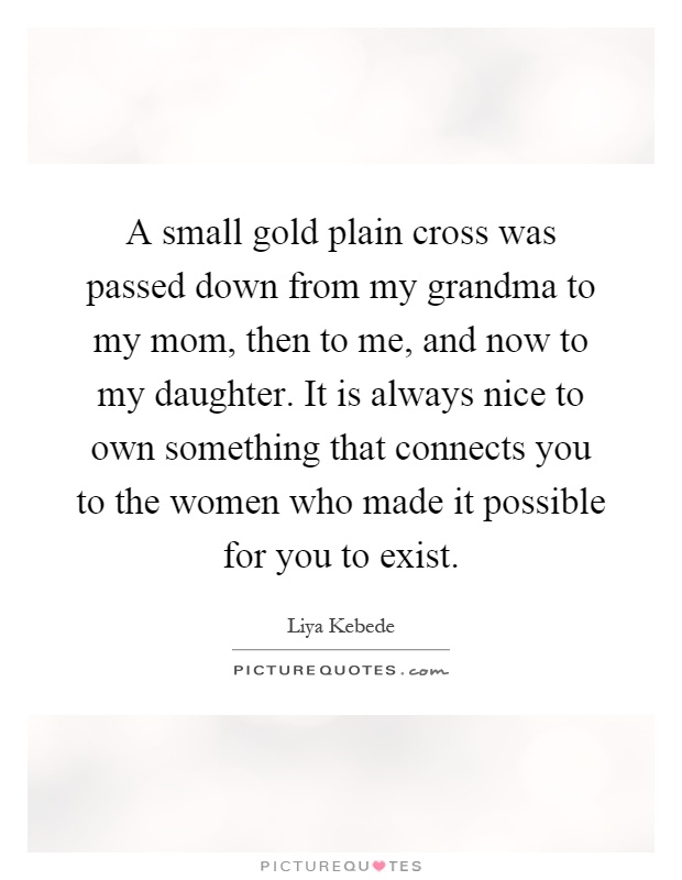 A small gold plain cross was passed down from my grandma to my mom, then to me, and now to my daughter. It is always nice to own something that connects you to the women who made it possible for you to exist Picture Quote #1
