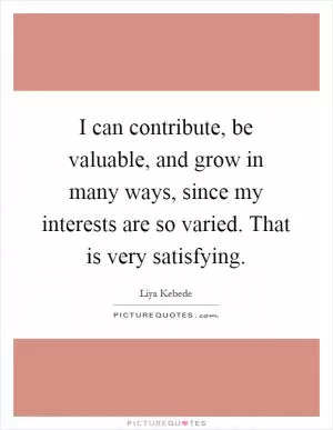 I can contribute, be valuable, and grow in many ways, since my interests are so varied. That is very satisfying Picture Quote #1