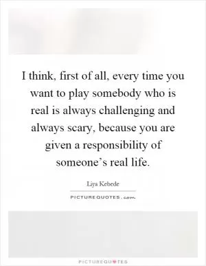 I think, first of all, every time you want to play somebody who is real is always challenging and always scary, because you are given a responsibility of someone’s real life Picture Quote #1