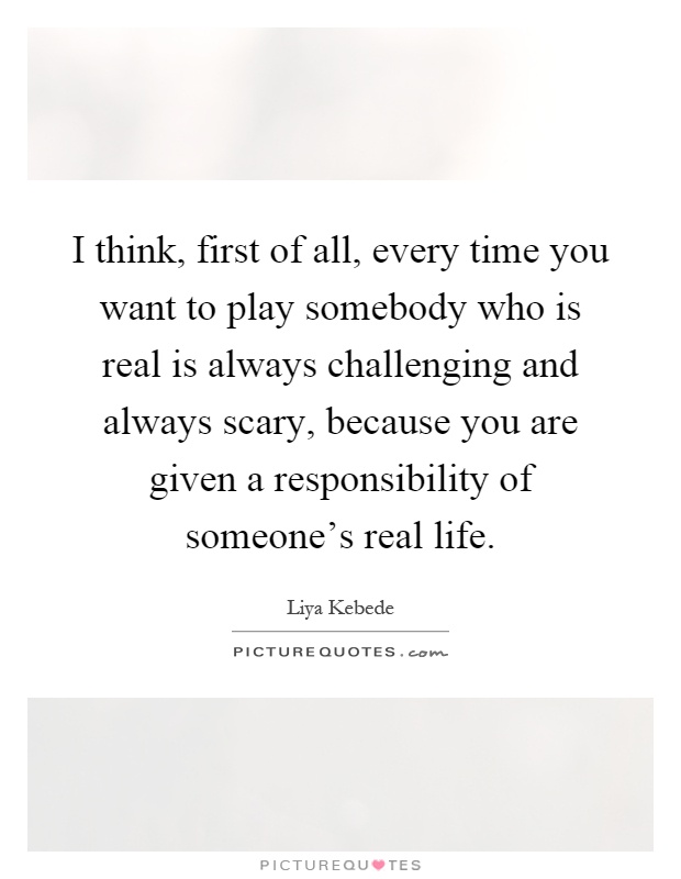 I think, first of all, every time you want to play somebody who is real is always challenging and always scary, because you are given a responsibility of someone's real life Picture Quote #1