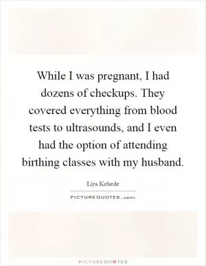 While I was pregnant, I had dozens of checkups. They covered everything from blood tests to ultrasounds, and I even had the option of attending birthing classes with my husband Picture Quote #1