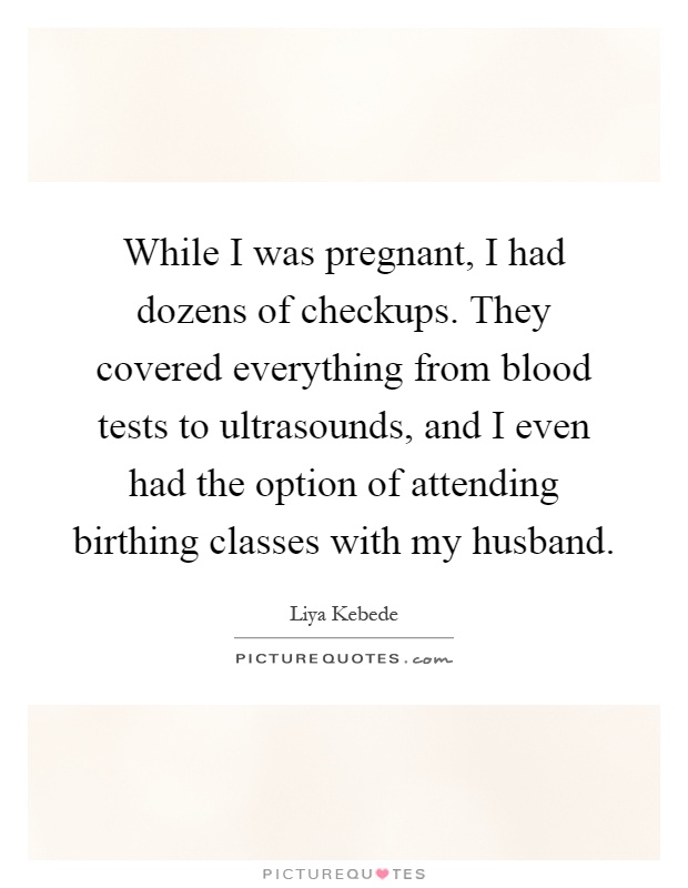 While I was pregnant, I had dozens of checkups. They covered everything from blood tests to ultrasounds, and I even had the option of attending birthing classes with my husband Picture Quote #1