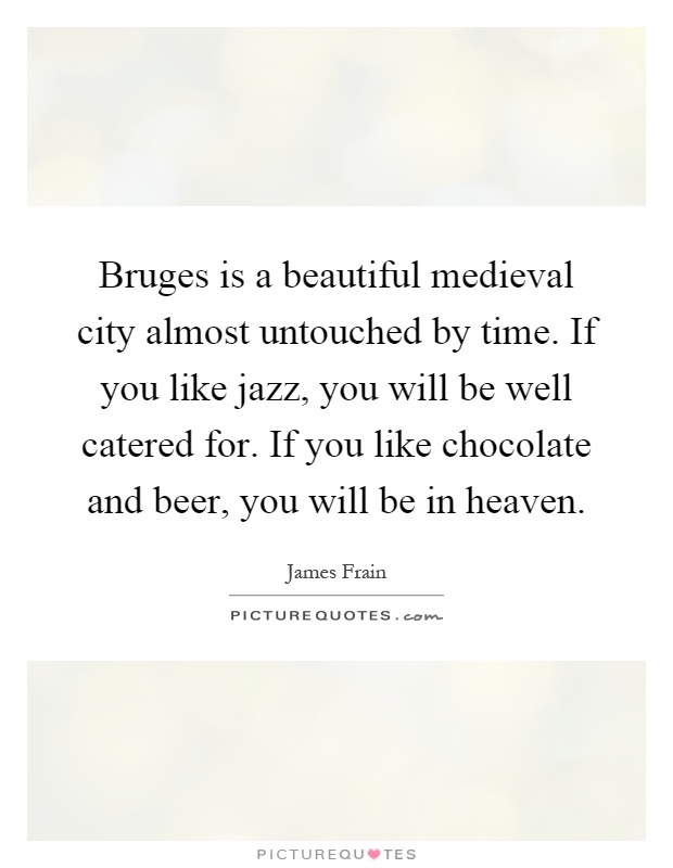 Bruges is a beautiful medieval city almost untouched by time. If you like jazz, you will be well catered for. If you like chocolate and beer, you will be in heaven Picture Quote #1