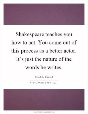 Shakespeare teaches you how to act. You come out of this process as a better actor. It’s just the nature of the words he writes Picture Quote #1