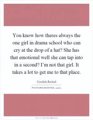 You know how theres always the one girl in drama school who can cry at the drop of a hat? She has that emotional well she can tap into in a second? I’m not that girl. It takes a lot to get me to that place Picture Quote #1