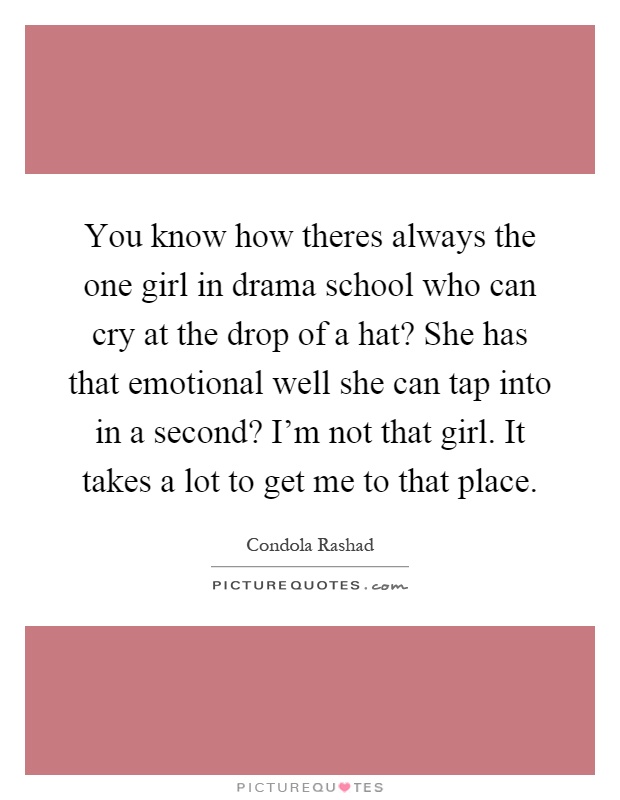 You know how theres always the one girl in drama school who can cry at the drop of a hat? She has that emotional well she can tap into in a second? I'm not that girl. It takes a lot to get me to that place Picture Quote #1