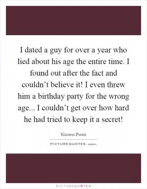 I dated a guy for over a year who lied about his age the entire time. I found out after the fact and couldn’t believe it! I even threw him a birthday party for the wrong age... I couldn’t get over how hard he had tried to keep it a secret! Picture Quote #1