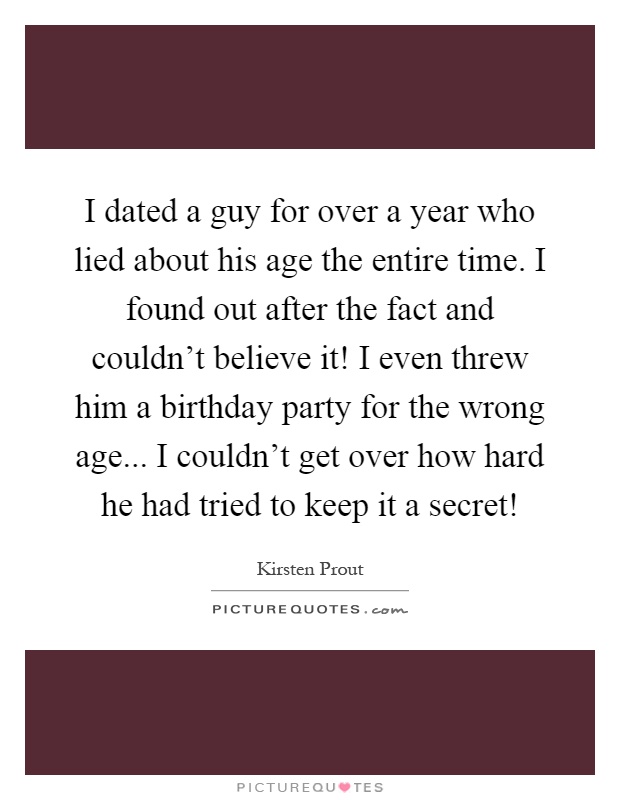 I dated a guy for over a year who lied about his age the entire time. I found out after the fact and couldn't believe it! I even threw him a birthday party for the wrong age... I couldn't get over how hard he had tried to keep it a secret! Picture Quote #1