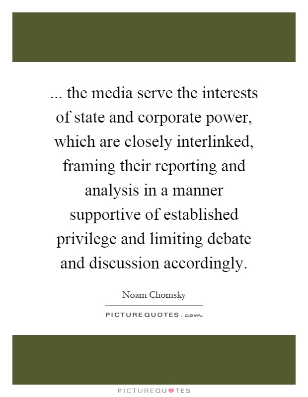 ... the media serve the interests of state and corporate power, which are closely interlinked, framing their reporting and analysis in a manner supportive of established privilege and limiting debate and discussion accordingly Picture Quote #1