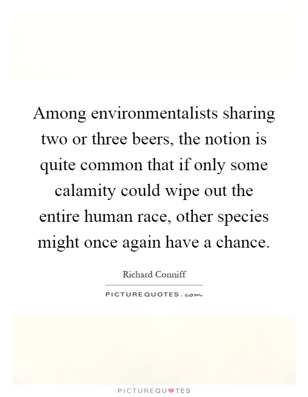 Among environmentalists sharing two or three beers, the notion is quite common that if only some calamity could wipe out the entire human race, other species might once again have a chance Picture Quote #1
