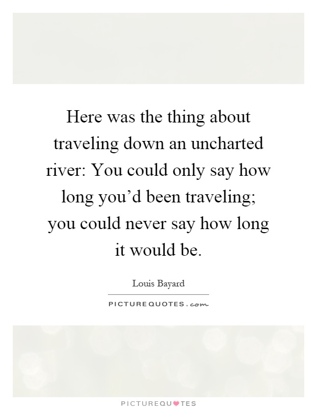 Here was the thing about traveling down an uncharted river: You could only say how long you'd been traveling; you could never say how long it would be Picture Quote #1