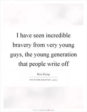 I have seen incredible bravery from very young guys, the young generation that people write off Picture Quote #1