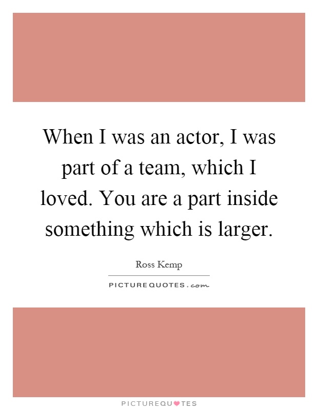 When I was an actor, I was part of a team, which I loved. You are a part inside something which is larger Picture Quote #1
