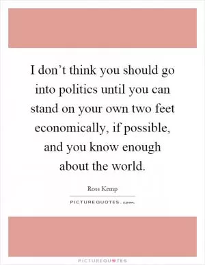 I don’t think you should go into politics until you can stand on your own two feet economically, if possible, and you know enough about the world Picture Quote #1