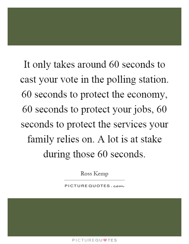 It only takes around 60 seconds to cast your vote in the polling station. 60 seconds to protect the economy, 60 seconds to protect your jobs, 60 seconds to protect the services your family relies on. A lot is at stake during those 60 seconds Picture Quote #1