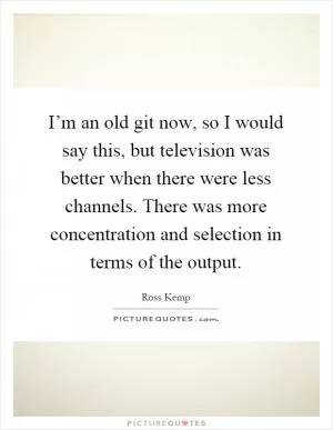 I’m an old git now, so I would say this, but television was better when there were less channels. There was more concentration and selection in terms of the output Picture Quote #1
