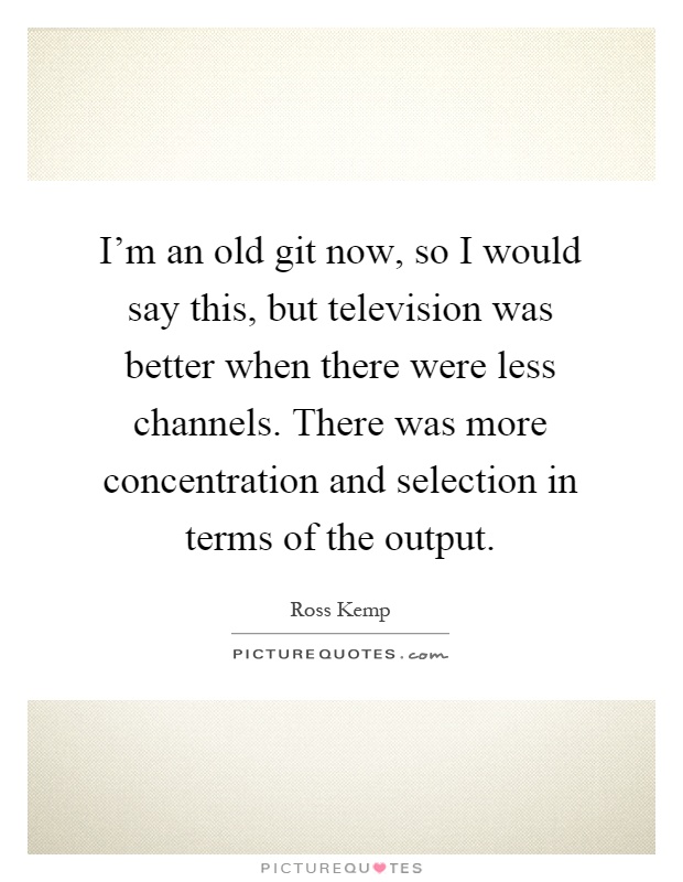 I'm an old git now, so I would say this, but television was better when there were less channels. There was more concentration and selection in terms of the output Picture Quote #1