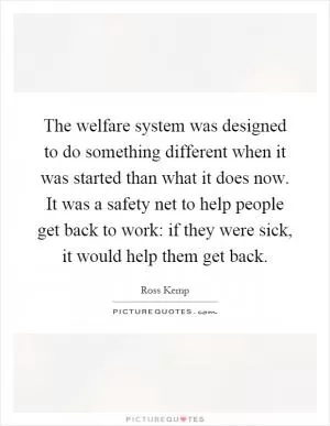 The welfare system was designed to do something different when it was started than what it does now. It was a safety net to help people get back to work: if they were sick, it would help them get back Picture Quote #1