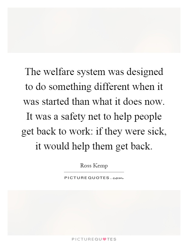 The welfare system was designed to do something different when it was started than what it does now. It was a safety net to help people get back to work: if they were sick, it would help them get back Picture Quote #1