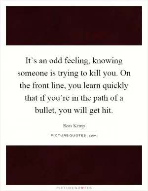 It’s an odd feeling, knowing someone is trying to kill you. On the front line, you learn quickly that if you’re in the path of a bullet, you will get hit Picture Quote #1