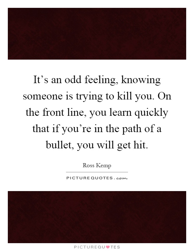 It's an odd feeling, knowing someone is trying to kill you. On the front line, you learn quickly that if you're in the path of a bullet, you will get hit Picture Quote #1