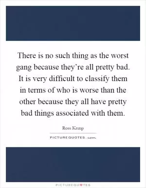 There is no such thing as the worst gang because they’re all pretty bad. It is very difficult to classify them in terms of who is worse than the other because they all have pretty bad things associated with them Picture Quote #1