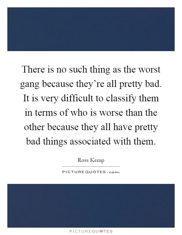 There is no such thing as the worst gang because they're all pretty bad. It is very difficult to classify them in terms of who is worse than the other because they all have pretty bad things associated with them Picture Quote #1