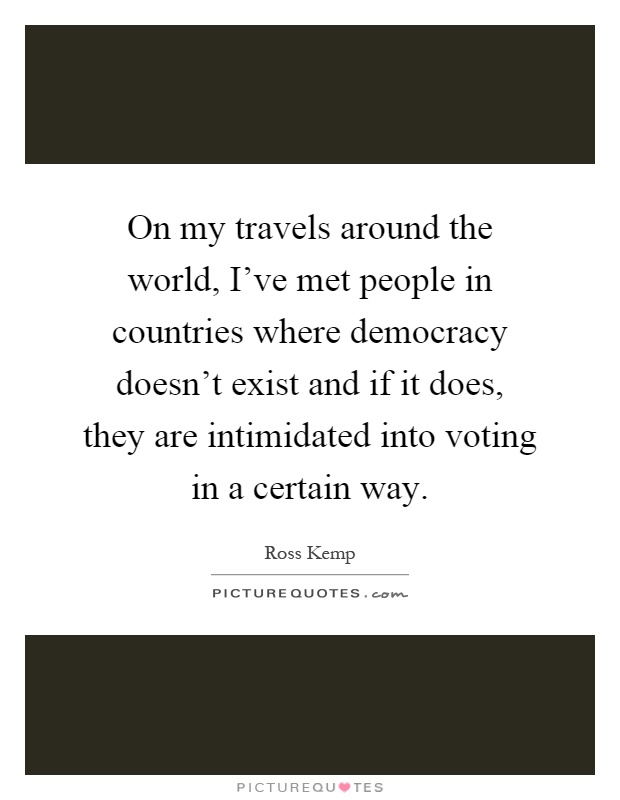 On my travels around the world, I've met people in countries where democracy doesn't exist and if it does, they are intimidated into voting in a certain way Picture Quote #1