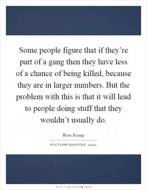 Some people figure that if they’re part of a gang then they have less of a chance of being killed, because they are in larger numbers. But the problem with this is that it will lead to people doing stuff that they wouldn’t usually do Picture Quote #1
