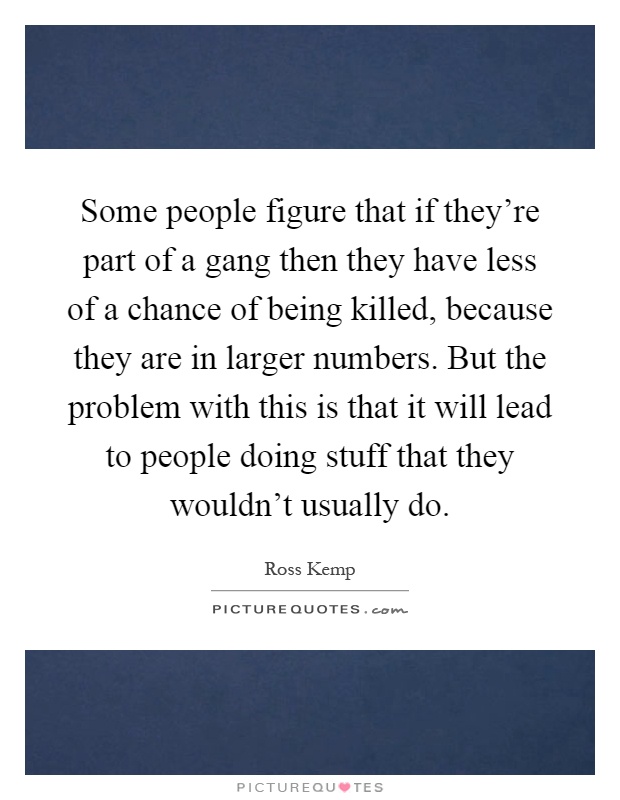 Some people figure that if they're part of a gang then they have less of a chance of being killed, because they are in larger numbers. But the problem with this is that it will lead to people doing stuff that they wouldn't usually do Picture Quote #1