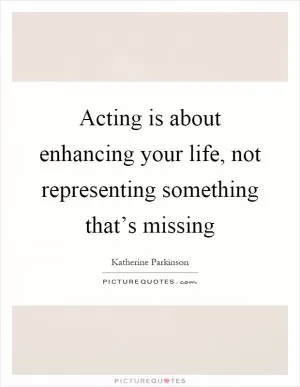 Acting is about enhancing your life, not representing something that’s missing Picture Quote #1
