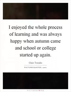 I enjoyed the whole process of learning and was always happy when autumn came and school or college started up again Picture Quote #1