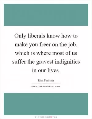 Only liberals know how to make you freer on the job, which is where most of us suffer the gravest indignities in our lives Picture Quote #1